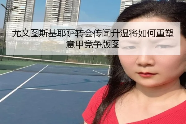 尤文图斯基耶萨转会传闻升温将如何重塑意甲竞争版图
