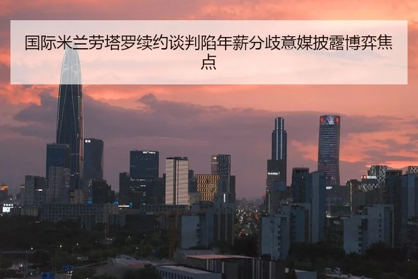 国际米兰劳塔罗续约谈判陷年薪分歧意媒披露博弈焦点