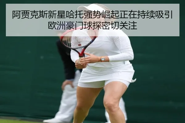 阿贾克斯新星哈托强势崛起正在持续吸引欧洲豪门球探密切关注